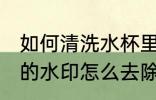 如何清洗水杯里的水印 玻璃杯洗完后的水印怎么去除